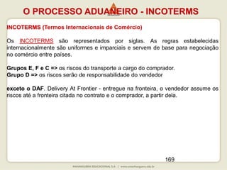 169
INCOTERMS (Termos Internacionais de Comércio)
Os INCOTERMS são representados por siglas. As regras estabelecidas
internacionalmente são uniformes e imparciais e servem de base para negociação
no comércio entre países.
Grupos E, F e C => os riscos do transporte a cargo do comprador.
Grupo D => os riscos serão de responsabilidade do vendedor
exceto o DAF. Delivery At Frontier - entregue na fronteira, o vendedor assume os
riscos até a fronteira citada no contrato e o comprador, a partir dela.
O PROCESSO ADUANEIRO - INCOTERMS
 