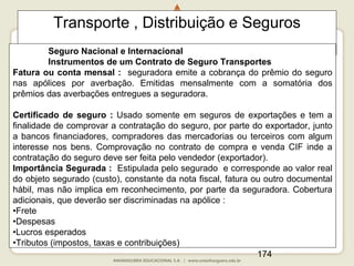 174
Transporte , Distribuição e Seguros
Seguro Nacional e Internacional
Instrumentos de um Contrato de Seguro Transportes
Fatura ou conta mensal : seguradora emite a cobrança do prêmio do seguro
nas apólices por averbação. Emitidas mensalmente com a somatória dos
prêmios das averbações entregues a seguradora.
Certificado de seguro : Usado somente em seguros de exportações e tem a
finalidade de comprovar a contratação do seguro, por parte do exportador, junto
a bancos financiadores, compradores das mercadorias ou terceiros com algum
interesse nos bens. Comprovação no contrato de compra e venda CIF inde a
contratação do seguro deve ser feita pelo vendedor (exportador).
Importância Segurada : Estipulada pelo segurado e corresponde ao valor real
do objeto segurado (custo), constante da nota fiscal, fatura ou outro documental
hábil, mas não implica em reconhecimento, por parte da seguradora. Cobertura
adicionais, que deverão ser discriminadas na apólice :
•Frete
•Despesas
•Lucros esperados
•Tributos (impostos, taxas e contribuições)
 