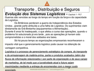 3
Guerras são vencidas ao longo do tempo em função da força e da capacidade
da Logística .
Os Britânicos perderam a guerra da Independência dos Estados
Unidos , grande parte atribuída a uma falha de Logística. Os suprimentos viam
diretamente da Grã-Bretanha (equipamentos e Alimentação) .
Durante 6 anos foi inadequado, o que afetou o curso das operações, quando o
problema foi solucionado já era tarde , pois as operações já haviam sido
comprometidas e o moral dos soldados era baixo.
Só há pouco tempo as organizações empresariais reconheceram o
impacto vital que o gerenciamento logístico pode causar na obtenção de
vantagem competitiva.
Logística é o processo de gerenciamento estratégico da compra, do transporte
e da armazenagem de matéria-prima, partes e produtos acabados (além dos
fluxos de informação relacionados ) por parte da organização e de seus canais
de marketing, de tal modo que a lucratividade atual e futura sejam
maximizadas mediante a entrega de encomendas com o menor custo
associado.
Transporte , Distribuição e Seguros
Evolução dos Sistemas Logísticos - Capítulo 1 - PLT
 