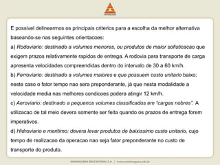 E possivel delinearmos os principais criterios para a escolha da melhor alternativa
baseando-se nas seguintes orientacoes:
a) Rodoviario: destinado a volumes menores, ou produtos de maior sofisticacao que
exigem prazos relativamente rapidos de entrega. A rodovia para transporte de carga
apresenta velocidades compreendidas dentro do intervalo de 30 a 60 km/h.
b) Ferroviario: destinado a volumes maiores e que possuem custo unitario baixo;
neste caso o fator tempo nao sera preponderante, já que nesta modalidade a
velocidade media nas melhores condicoes podera atingir 12 km/h.
c) Aeroviario: destinado a pequenos volumes classificados em “cargas nobres”. A
utilizacao de tal meio devera somente ser feita quando os prazos de entrega forem
imperativos.
d) Hidroviario e maritimo: devera levar produtos de baixissimo custo unitario, cujo
tempo de realizacao da operacao nao seja fator preponderante no custo de
transporte do produto.
 