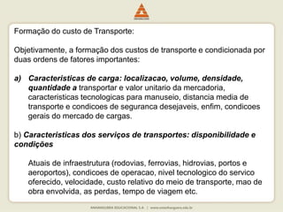 Formação do custo de Transporte:
Objetivamente, a formação dos custos de transporte e condicionada por
duas ordens de fatores importantes:
a) Caracteristicas de carga: localizacao, volume, densidade,
quantidade a transportar e valor unitario da mercadoria,
caracteristicas tecnologicas para manuseio, distancia media de
transporte e condicoes de seguranca desejaveis, enfim, condicoes
gerais do mercado de cargas.
b) Caracteristicas dos serviços de transportes: disponibilidade e
condições
Atuais de infraestrutura (rodovias, ferrovias, hidrovias, portos e
aeroportos), condicoes de operacao, nivel tecnologico do servico
oferecido, velocidade, custo relativo do meio de transporte, mao de
obra envolvida, as perdas, tempo de viagem etc.
 