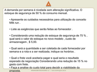 A demanda por semana é nivelada sem alteração significativa. O
estoque de segurança de 50 % do consumo mensal.
• Apresente os cuidados necessários para utilização do conceito
Milk run .
• Liste as exigências que serão feitas ao fornecedor .
• Considerando uma redução de estoque de segurança de 75 % ,
qual será o valor do estoque no novo modelo , custo de
armazenagem , $ 5,00.
• Qual será a quantidade a ser coletada de cada fornecedor por
semana e a rota e a ser realizada, indique os horários .
• Qual o frete você aceitaria pagar e qual seria o resultado
esperado da negociação Considerando uma redução de 15 % no
gasto com frete.
• Faça a analise do custo total para decidir a viabilidade da
proposta.
 
