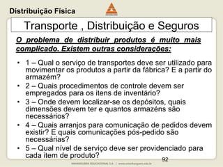 92
Transporte , Distribuição e Seguros
O problema de distribuir produtos é muito mais
complicado. Existem outras considerações:
• 1 – Qual o serviço de transportes deve ser utilizado para
movimentar os produtos a partir da fábrica? E a partir do
armazém?
• 2 – Quais procedimentos de controle devem ser
empregados para os itens de inventário?
• 3 – Onde devem localizar-se os depósitos, quais
dimensões devem ter e quantos armazéns são
necessários?
• 4 – Quais arranjos para comunicação de pedidos devem
existir? E quais comunicações pós-pedido são
necessárias?
• 5 – Qual nível de serviço deve ser providenciado para
cada item de produto?
Distribuição Física
 