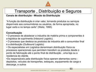 93
Transporte , Distribuição e Seguros
Canais de distribuição - Missão da Distribuição
“A função da distribuição é criar valor, tornando produtos ou serviços
disponíveis aos consumidores ou usuários, de forma apropriada, no
lugar certo e no tempo certo” (Weitz, 1995)
Conceituação
• O processo de abastecer a industria de matéria prima e componentes é
a logística de suprimento (Inbound Logistic).
• O processo que desloca os produtos da industria até o consumidor final
é a distribuição (Outbound Logistic)
• Os especialistas em Logística denominam distribuição física os
processos operacionais que permitem transferir os produtos desde o
ponto de fabricação até o ponto final de distribuição , uma loja ou a
residencia do cliente.
•Os responsáveis pela distribuição física operam elementos como :
depósitos, veículos de transportes, estoques, equipamento de carga e
descarga, e outros
 