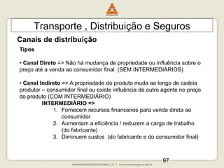 97
Transporte , Distribuição e Seguros
Canais de distribuição
Tipos
• Canal Direto => Não há mudança de propriedade ou influência sobre o
preço até a venda ao consumidor final (SEM INTERMEDIÁRIOS)
• Canal Indireto => A propriedade do produto muda ao longo de cadeia
produtor – consumidor final ou existe influência de outro agente no preço
do produto (COM INTERMEDIÁRIO)
INTERMEDIÁRIO =>
1. Fornecem recursos financeiros para venda direta ao
consumidor
2. Aumentam a eficiência / reduzem a carga de trabalho
(do fabricante)
3. Diminuem custos (do fabricante e do consumidor final)
 