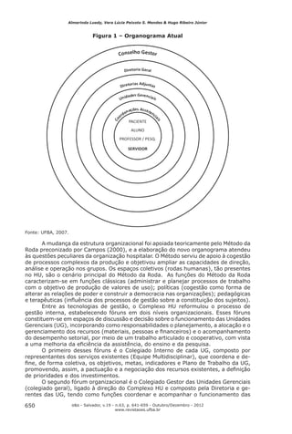 Almerinda Luedy, Vera Lúcia Peixoto S. Mendes & Hugo Ribeiro Júnior


                               Figura 1 – Organograma Atual




Fonte: UFBA, 2007.

       A mudança da estrutura organizacional foi apoiada teoricamente pelo Método da
Roda preconizado por Campos (2000), e a elaboração do novo organograma atendeu
às questões peculiares da organização hospitalar. O Método serviu de apoio à cogestão
de processos complexos da produção e objetivou ampliar as capacidades de direção,
análise e operação nos grupos. Os espaços coletivos (rodas humanas), tão presentes
no HU, são o cenário principal do Método da Roda. As funções do Método da Roda
caracterizam-se em funções clássicas (administrar e planejar processos de trabalho
com o objetivo de produção de valores de uso); políticas (cogestão como forma de
alterar as relações de poder e construir a democracia nas organizações); pedagógicas
e terapêuticas (inﬂuência dos processos de gestão sobre a constituição dos sujeitos).
       Entre as tecnologias de gestão, o Complexo HU reformulou o processo de
gestão interna, estabelecendo fóruns em dois níveis organizacionais. Esses fóruns
constituem-se em espaços de discussão e decisão sobre o funcionamento das Unidades
Gerenciais (UG), incorporando como responsabilidades o planejamento, a alocação e o
gerenciamento dos recursos (materiais, pessoas e ﬁnanceiros) e o acompanhamento
do desempenho setorial, por meio de um trabalho articulado e cooperativo, com vista
a uma melhoria da eﬁciência da assistência, do ensino e da pesquisa.
       O primeiro desses fóruns é o Colegiado Interno de cada UG, composto por
representantes dos serviços existentes (Equipe Multidisciplinar), que coordena e de-
ﬁne, de forma coletiva, os objetivos, metas, indicadores e Plano de Trabalho da UG,
promovendo, assim, a pactuação e a negociação dos recursos existentes, a deﬁnição
de prioridades e dos investimentos.
       O segundo fórum organizacional é o Colegiado Gestor das Unidades Gerenciais
(colegiado geral), ligado à direção do Complexo HU e composto pela Diretoria e ge-
rentes das UG, tendo como funções coordenar e acompanhar o funcionamento das

650                  o&s - Salvador, v.19 - n.63, p. 641-659 - Outubro/Dezembro - 2012
                                          www.revistaoes.ufba.br
 