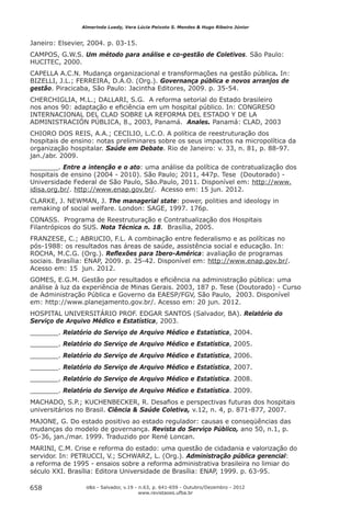 Almerinda Luedy, Vera Lúcia Peixoto S. Mendes & Hugo Ribeiro Júnior


Janeiro: Elsevier, 2004. p. 03-15.
CAMPOS, G.W.S. Um método para análise e co-gestão de Coletivos. São Paulo:
HUCITEC, 2000.
CAPELLA A.C.N. Mudança organizacional e transformações na gestão pública. In:
BIZELLI, J.L.; FERREIRA, D.A.O. (Org.). Governança pública e novos arranjos de
gestão. Piracicaba, São Paulo: Jacintha Editores, 2009. p. 35-54.
CHERCHIGLIA, M.L.; DALLARI, S.G. A reforma setorial do Estado brasileiro
nos anos 90: adaptação e eﬁciência em um hospital público. In: CONGRESO
INTERNACIONAL DEL CLAD SOBRE LA REFORMA DEL ESTADO Y DE LA
ADMINISTRACIÓN PÚBLICA, 8., 2003, Panamá. Anales. Panamá: CLAD, 2003
CHIORO DOS REIS, A.A.; CECILIO, L.C.O. A política de reestruturação dos
hospitais de ensino: notas preliminares sobre os seus impactos na micropolítica da
organização hospitalar. Saúde em Debate. Rio de Janeiro: v. 33, n. 81, p. 88-97.
jan./abr. 2009.
_______. Entre a intenção e o ato: uma análise da política de contratualização dos
hospitais de ensino (2004 - 2010). São Paulo; 2011, 447p. Tese (Doutorado) -
Universidade Federal de São Paulo, São.Paulo, 2011. Disponível em: http://www.
idisa.org.br/. http://www.enap.gov.br/. Acesso em: 15 jun. 2012.
CLARKE, J. NEWMAN, J. The managerial state: power, polities and ideology in
remaking of social welfare. London: SAGE, 1997. 176p.
CONASS. Programa de Reestruturação e Contratualização dos Hospitais
Filantrópicos do SUS. Nota Técnica n. 18. Brasília, 2005.
FRANZESE, C.; ABRUCIO, F.L. A combinação entre federalismo e as políticas no
pós-1988: os resultados nas áreas de saúde, assistência social e educação. In:
ROCHA, M.C.G. (Org.). Reﬂexões para Ibero-América: avaliação de programas
sociais. Brasília: ENAP, 2009. p. 25-42. Disponível em: http://www.enap.gov.br/.
Acesso em: 15 jun. 2012.
GOMES, E.G.M. Gestão por resultados e eﬁciência na administração pública: uma
análise à luz da experiência de Minas Gerais. 2003, 187 p. Tese (Doutorado) - Curso
de Administração Pública e Governo da EAESP/FGV, São Paulo, 2003. Disponível
em: http://www.planejamento.gov.br/. Acesso em: 20 jun. 2012.
HOSPITAL UNIVERSITÁRIO PROF. EDGAR SANTOS (Salvador, BA). Relatório do
Serviço de Arquivo Médico e Estatística, 2003.
_______. Relatório do Serviço de Arquivo Médico e Estatística, 2004.
_______. Relatório do Serviço de Arquivo Médico e Estatística, 2005.
_______. Relatório do Serviço de Arquivo Médico e Estatística, 2006.
_______. Relatório do Serviço de Arquivo Médico e Estatística, 2007.
_______. Relatório do Serviço de Arquivo Médico e Estatística. 2008.
_______. Relatório do Serviço de Arquivo Médico e Estatística. 2009.
MACHADO, S.P.; KUCHENBECKER, R. Desaﬁos e perspectivas futuras dos hospitais
universitários no Brasil. Ciência & Saúde Coletiva, v.12, n. 4, p. 871-877, 2007.
MAJONE, G. Do estado positivo ao estado regulador: causas e conseqüências das
mudanças do modelo de governança. Revista do Serviço Público, ano 50, n.1, p.
05-36, jan./mar. 1999. Traduzido por René Loncan.
MARINI, C.M. Crise e reforma do estado: uma questão de cidadania e valorização do
servidor. In: PETRUCCI, V.; SCHWARZ, L. (Org.). Administração pública gerencial:
a reforma de 1995 - ensaios sobre a reforma administrativa brasileira no limiar do
século XXI. Brasília: Editora Universidade de Brasília: ENAP, 1999. p. 63-95.

658              o&s - Salvador, v.19 - n.63, p. 641-659 - Outubro/Dezembro - 2012
                                      www.revistaoes.ufba.br
 