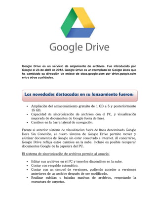 Google Drive es un servicio de alojamiento de archivos. Fue introducido por
Google el 24 de abril de 2012. Google Drive es un reemplazo de Google Docs que
ha cambiado su dirección de enlace de docs.google.com por drive.google.com
entre otras cualidades.

Las novedades destacadas en su lanzamiento fueron:




Ampliación del almacenamiento gratuito de 1 GB a 5 y posteriormente
15 GB.
Capacidad de sincronización de archivos con el PC, y visualización
mejorada de documentos de Google fuera de línea.
Cambios en la barra lateral de navegación.

Frente al anterior sistema de visualización fuera de línea denominado Google
Docs Sin Conexión, el nuevo sistema de Google Drive permite mover y
eliminar documentos de Google sin estar conectado a Internet. Al conectarse,
Google Drive refleja estos cambios en la nube. Incluso es posible recuperar
documentos Google de la papelera del PC.
El sistema de sincronización de archivos permite al usuario:





Editar sus archivos en el PC y tenerlos disponibles en la nube.
Contar con respaldo automático.
Contar con un control de versiones, pudiendo acceder a versiones
anteriores de un archivo después de ser modificado.
Realizar subidas o bajadas masivas de archivos, respetando la
estructura de carpetas.

 