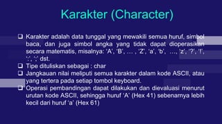 Karakter (Character)
 Karakter adalah data tunggal yang mewakili semua huruf, simbol
baca, dan juga simbol angka yang tidak dapat dioperasikan
secara matematis, misalnya: ‘A’, ‘B’, … , ‘Z’, ‘a’, ‘b’, …, ‘z’, ‘?’, ‘!’,
‘:’, ‘;’ dst.
 Tipe dituliskan sebagai : char
 Jangkauan nilai meliputi semua karakter dalam kode ASCII, atau
yang tertera pada setiap tombol keyboard.
 Operasi pembandingan dapat dilakukan dan dievaluasi menurut
urutan kode ASCII, sehingga huruf ‘A’ (Hex 41) sebenarnya lebih
kecil dari huruf ‘a’ (Hex 61)
 