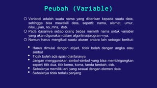 Peubah (Variable)
o Variabel adalah suatu nama yang diberikan kepada suatu data,
sehingga bisa mewakili data, seperti: nama, alamat, umur,
nilai_ujian, no_mhs, dsb.
o Pada dasarnya setiap orang bebas memilih nama untuk variabel
yang akan digunakan dalam algoritma/program-nya.
o Namun harus mengikuti suatu aturan antara lain sebagai berikut:
• Harus dimulai dengan abjad, tidak boleh dengan angka atau
simbol
• Tidak boleh ada spasi diantaranya
• Jangan menggunakan simbol-simbol yang bisa membingungkan
seperti titik dua, titik koma, koma, tanda tambah, dsb.
• Sebaiknya memiliki arti yang sesuai dengan elemen data
• Sebaiknya tidak terlalu panjang
 