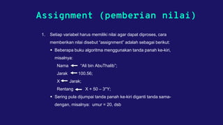 Assignment (pemberian nilai)
1. Setiap variabel harus memiliki nilai agar dapat diproses, cara
memberikan nilai disebut “assignment” adalah sebagai berikut:
 Beberapa buku algoritma menggunakan tanda panah ke-kiri,
misalnya:
Nama “Ali bin AbuThalib”;
Jarak 100.56;
X Jarak;
Rentang X + 50 – 3*Y;
 Sering pula dijumpai tanda panah ke-kiri diganti tanda sama-
dengan, misalnya: umur = 20, dsb
 