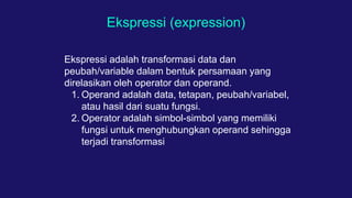 Ekspressi (expression)
Ekspressi adalah transformasi data dan
peubah/variable dalam bentuk persamaan yang
direlasikan oleh operator dan operand.
1. Operand adalah data, tetapan, peubah/variabel,
atau hasil dari suatu fungsi.
2. Operator adalah simbol-simbol yang memiliki
fungsi untuk menghubungkan operand sehingga
terjadi transformasi
 