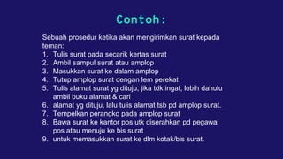 Contoh:
Sebuah prosedur ketika akan mengirimkan surat kepada
teman:
1. Tulis surat pada secarik kertas surat
2. Ambil sampul surat atau amplop
3. Masukkan surat ke dalam amplop
4. Tutup amplop surat dengan lem perekat
5. Tulis alamat surat yg dituju, jika tdk ingat, lebih dahulu
ambil buku alamat & cari
6. alamat yg dituju, lalu tulis alamat tsb pd amplop surat.
7. Tempelkan perangko pada amplop surat
8. Bawa surat ke kantor pos utk diserahkan pd pegawai
pos atau menuju ke bis surat
9. untuk memasukkan surat ke dlm kotak/bis surat.
 