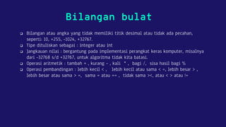 Bilangan bulat
 Bilangan atau angka yang tidak memiliki titik desimal atau tidak ada pecahan,
seperti: 10, +255, -1024, +32767.
 Tipe dituliskan sebagai : integer atau int
 Jangkauan nilai : bergantung pada implementasi perangkat keras komputer, misalnya
dari -32768 s/d +32767, untuk algoritma tidak kita batasi.
 Operasi aritmetik : tambah + , kurang - , kali * , bagi /, sisa hasil bagi %
 Operasi pembandingan : lebih kecil < , lebih kecil atau sama < =, lebih besar > ,
lebih besar atau sama > =, sama = atau == , tidak sama ><, atau < > atau !=
 