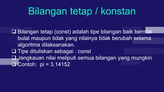 Bilangan tetap / konstan
 Bilangan tetap (const) adalah tipe bilangan baik bernilai
bulat maupun tidak yang nilainya tidak berubah selama
algoritma dilaksanakan.
 Tipe dituliskan sebagai : const
 Jangkauan nilai meliputi semua bilangan yang mungkin
 Contoh: pi = 3.14152
 