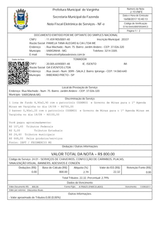 EF46184A30B0FB50A9C0
/
Data e Hora de Emissão
Código de Verificação
Número da Nota
Página 1 2
2.151/NFE
16/08/2017 10:40:13
Secretaria Municipal da Fazenda
Prefeitura Municipal de Varginha
Nota Fiscal Eletrônica de Serviços - NF-e
2033711.459.905/0001-40 Inscrição Municipal:
Razão Social PAMELA TANA ALEGRO & CIA LTDA ME
CNPJ :
Rua Machado - Num: 75. Bairro: Jardim Andere - CEP: 37.026-320Endereço
Município VARGINHA - MG Telefone: 3214-3305
financeiro@pilaoadesivos.com.brE-mail
:
:
:
:
DOCUMENTO EMITIDO POR ME OPTANTE DO SIMPLES NACIONAL
Dados da Nota
20.005.659/0001-48CNPJ :
:
:
:
RIBEIRAO PRETO - SPMunicípio
Endereço Rua Javari - Num: 3099 - SALA 2. Bairro: Ipiranga - CEP: 14.060-640
OA EVENTOS LTDARazão Social
IM:IE: ISENTO
TOMADOR
Endereço
Município
Rua Machado - Num: 75. Bairro: Jardim Andere - CEP: 37.026-320
VARGINHA-MG
:
:
Local de Prestação de Serviço
Discriminação do Serviço
1 lona de fundo 4,90x2,90 com o patrocínio CODEMIG e Governo de Minas para o 1º Agenda
Minas em Varginha no dia 18/08 – R$700,00
2 banner 0,90x1,20 com o patrocínio CODEMIG e Governo de Minas para o 1º Agenda Minas em
Varginha no dia 18/08 – R$100,00
Você pagou aproximadamente:
R$ 107,60 Tributos Federais
R$ 0,00 Tributos Estaduais
R$ 24,40 Tributos municipais
R$ 668,00 Pelos produtos/serviços
Fonte: IBPT / FECOMERCIO MG
Dedução / Outras Informações
VALOR TOTAL DA NOTA = R$ 800,00
Código do Serviço: 24.01 - SERVIÇOS DE CHAVEIROS, CONFECÇÃO DE CARIMBOS, PLACAS,
SINALIZAÇÃO VISUAL, BANNERS, ADESIVOS E CONGÊN
Valor do ISS (R$)Alíquota (%)Base de Cálculo (R$)Deduções (R$) Retenção Fonte (R$)
22,322,79 0,000,00 800,00
Total Tributos: 22,32. Percentual: 2,79%
Dados do Vencimento
800,00 A PRAZO (PARCELADO) 11/09/2017Valor Documento R$: Forma Pgto: Vencimento:
Oitocentos ReaisValor por extenso:
Outras Informações
- Valor aproximado de Tributos:0,00 (0,00%)
 