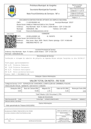 6C9BD21B54DEF547980B
/
Data e Hora de Emissão
Código de Verificação
Número da Nota
Página 1 1
2.164/NFE
23/08/2017 11:29:19
Secretaria Municipal da Fazenda
Prefeitura Municipal de Varginha
Nota Fiscal Eletrônica de Serviços - NF-e
2033711.459.905/0001-40 Inscrição Municipal:
Razão Social PAMELA TANA ALEGRO & CIA LTDA ME
CNPJ :
Rua Machado - Num: 75. Bairro: Jardim Andere - CEP: 37.026-320Endereço
Município VARGINHA - MG Telefone: 3214-3305
financeiro@pilaoadesivos.com.brE-mail
:
:
:
:
DOCUMENTO EMITIDO POR ME OPTANTE DO SIMPLES NACIONAL
Dados da Nota
20.005.659/0001-48CNPJ :
:
:
:
RIBEIRAO PRETO - SPMunicípio
Endereço Rua Javari - Num: 3099 - SALA 2. Bairro: Ipiranga - CEP: 14.060-640
OA EVENTOS LTDARazão Social
IM:IE: ISENTO
TOMADOR
Endereço
Município
Rua Machado - Num: 75. Bairro: Jardim Andere - CEP: 37.026-320
VARGINHA-MG
:
:
Local de Prestação de Serviço
Discriminação do Serviço
Confecção e colagem do adesivo de púlpito do Agenda Minas edição Varginha no dia 18/08/17
Você pagou aproximadamente:
R$ 1,35 Tributos Federais
R$ 0,00Tributos Estaduais
R$ 0,31 Tributos municipais
R$ 8,35 Pelos produtos/serviços
Fonte: IBPT / FECOMERCIO MG
Dedução / Outras Informações
VALOR TOTAL DA NOTA = R$ 10,00
Código do Serviço: 24.01 - SERVIÇOS DE CHAVEIROS, CONFECÇÃO DE CARIMBOS, PLACAS,
SINALIZAÇÃO VISUAL, BANNERS, ADESIVOS E CONGÊN
Valor do ISS (R$)Alíquota (%)Base de Cálculo (R$)Deduções (R$) Retenção Fonte (R$)
0,282,79 0,000,00 10,00
Total Tributos: 0,28. Percentual: 2,79%
Dados do Vencimento
10,00 A PRAZO (PARCELADO) 30/08/2017Valor Documento R$: Forma Pgto: Vencimento:
Dez ReaisValor por extenso:
Outras Informações
- Valor aproximado de Tributos:0,00 (0,00%)
- - - - - - - - - - - - - - - - - - - - - - - - - - - - - - - - - - - - - - - - - - - - - - - - - - - - - - - - - - - - - - - - - -
Número da Nota
Emissão
Código de verificação
Recebi(emos) de
os serviços constantes na Nota Fiscal Eletrônica ao lado.
Data Identificação do Recebedor
Dados que identificam a nota
2.164/NFE
23/08/2017 11:29:19
6C9BD21B54DEF547980B
PAMELA TANA ALEGRO & CIA LTDA ME
//
 