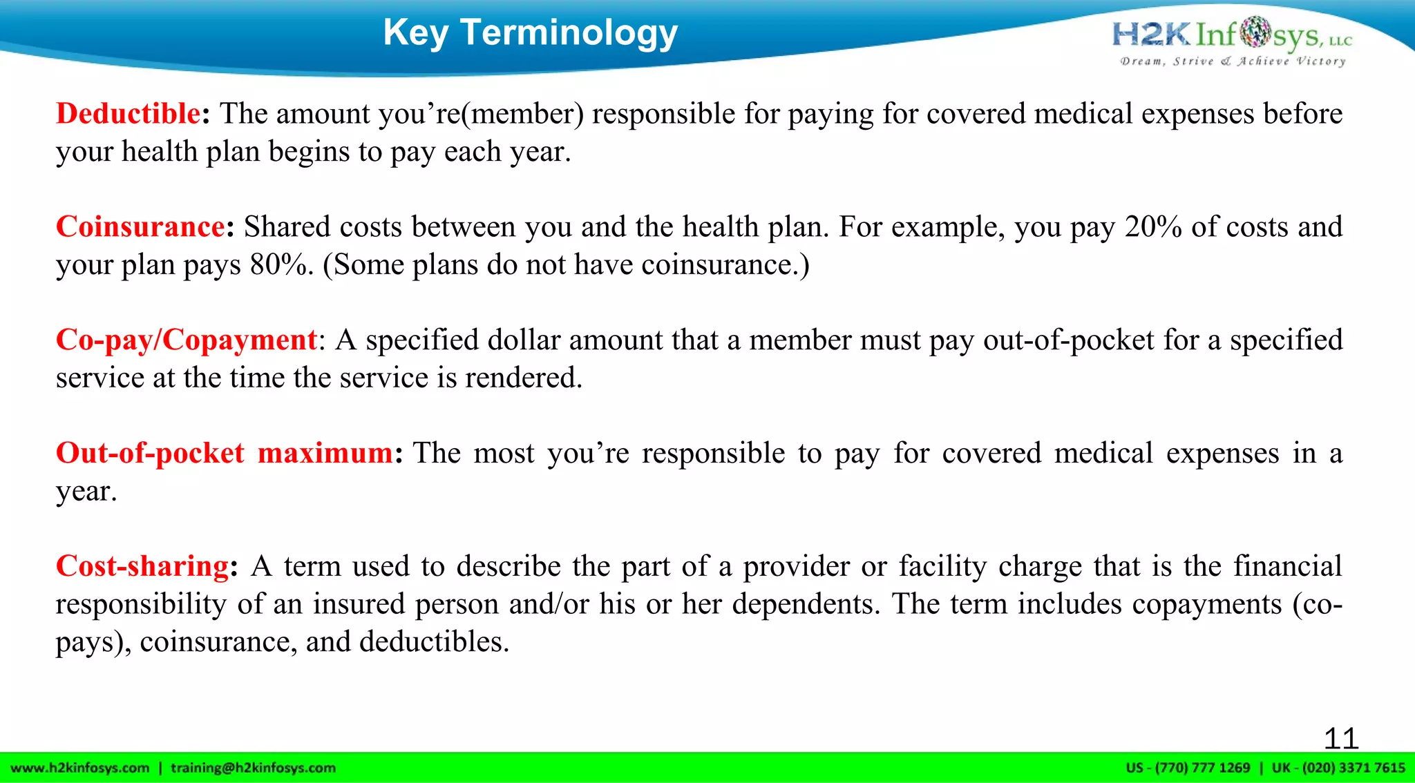 Key Terminology
11
Deductible: The amount you’re(member) responsible for paying for covered medical expenses before 
your health plan begins to pay each year.
Coinsurance: Shared costs between you and the health plan. For example, you pay 20% of costs and 
your plan pays 80%. (Some plans do not have coinsurance.)
Co-pay/Copayment: A specified dollar amount that a member must pay out-of-pocket for a specified 
service at the time the service is rendered.
Out-of-pocket maximum: The most you’re responsible to pay for covered medical expenses in a 
year.
Cost-sharing: A term used to describe the part of a provider or facility charge that is the financial 
responsibility of an insured person and/or his or her dependents. The term includes copayments (co-
pays), coinsurance, and deductibles.
 