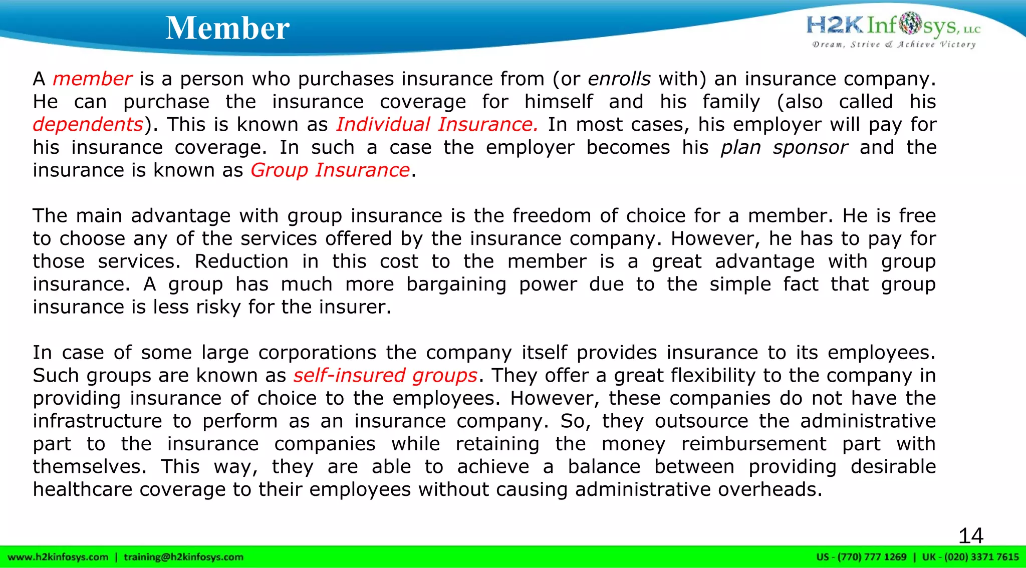 14
A member is a person who purchases insurance from (or enrolls with) an insurance company.
He can purchase the insurance coverage for himself and his family (also called his
dependents). This is known as Individual Insurance. In most cases, his employer will pay for
his insurance coverage. In such a case the employer becomes his plan sponsor and the
insurance is known as Group Insurance.
The main advantage with group insurance is the freedom of choice for a member. He is free
to choose any of the services offered by the insurance company. However, he has to pay for
those services. Reduction in this cost to the member is a great advantage with group
insurance. A group has much more bargaining power due to the simple fact that group
insurance is less risky for the insurer.
In case of some large corporations the company itself provides insurance to its employees.
Such groups are known as self-insured groups. They offer a great flexibility to the company in
providing insurance of choice to the employees. However, these companies do not have the
infrastructure to perform as an insurance company. So, they outsource the administrative
part to the insurance companies while retaining the money reimbursement part with
themselves. This way, they are able to achieve a balance between providing desirable
healthcare coverage to their employees without causing administrative overheads.
Member
 