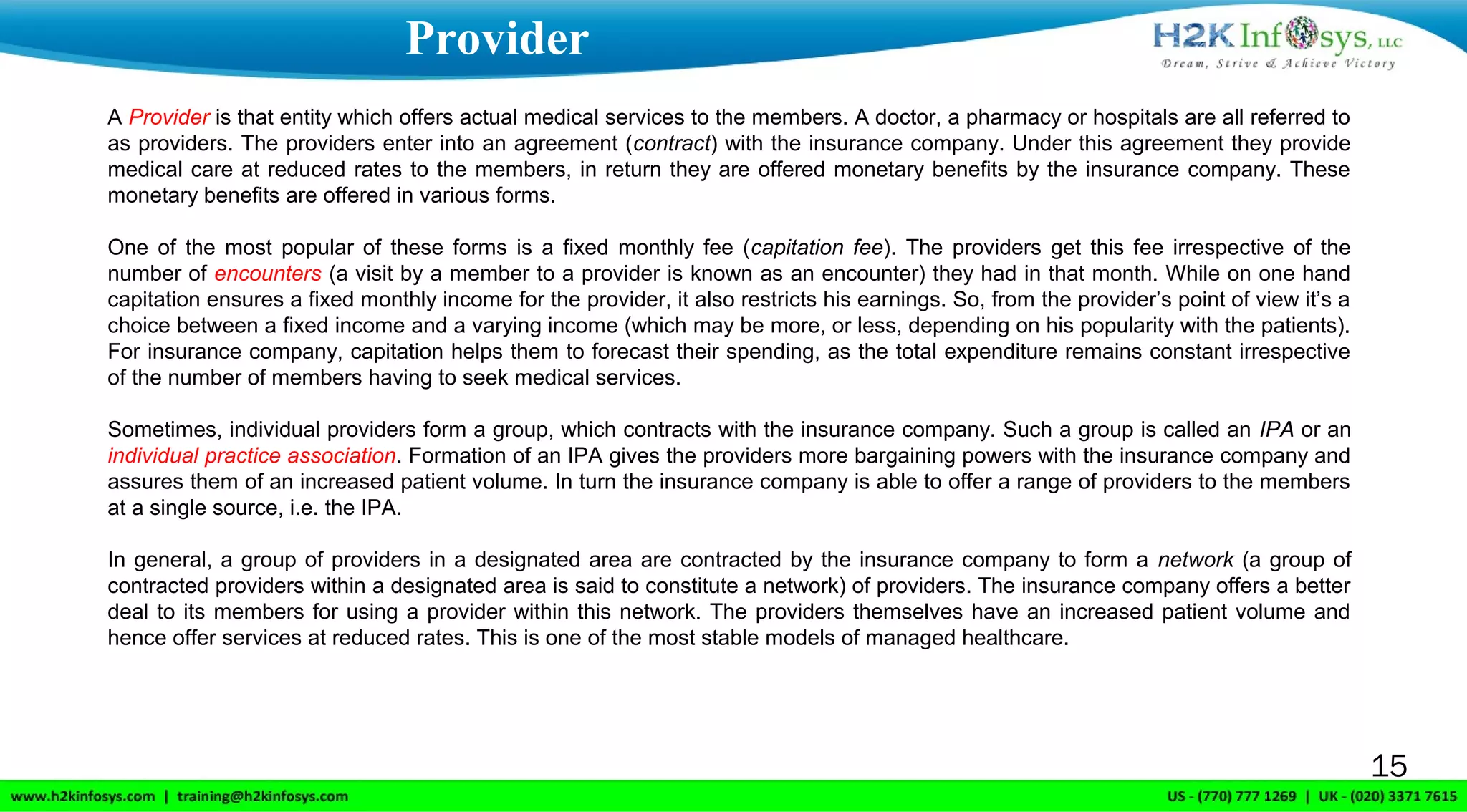 15
A Provider is that entity which offers actual medical services to the members. A doctor, a pharmacy or hospitals are all referred to
as providers. The providers enter into an agreement (contract) with the insurance company. Under this agreement they provide
medical care at reduced rates to the members, in return they are offered monetary benefits by the insurance company. These
monetary benefits are offered in various forms.
One of the most popular of these forms is a fixed monthly fee (capitation fee). The providers get this fee irrespective of the
number of encounters (a visit by a member to a provider is known as an encounter) they had in that month. While on one hand
capitation ensures a fixed monthly income for the provider, it also restricts his earnings. So, from the provider’s point of view it’s a
choice between a fixed income and a varying income (which may be more, or less, depending on his popularity with the patients).
For insurance company, capitation helps them to forecast their spending, as the total expenditure remains constant irrespective
of the number of members having to seek medical services.
Sometimes, individual providers form a group, which contracts with the insurance company. Such a group is called an IPA or an
individual practice association. Formation of an IPA gives the providers more bargaining powers with the insurance company and
assures them of an increased patient volume. In turn the insurance company is able to offer a range of providers to the members
at a single source, i.e. the IPA.
In general, a group of providers in a designated area are contracted by the insurance company to form a network (a group of
contracted providers within a designated area is said to constitute a network) of providers. The insurance company offers a better
deal to its members for using a provider within this network. The providers themselves have an increased patient volume and
hence offer services at reduced rates. This is one of the most stable models of managed healthcare.
Provider
 