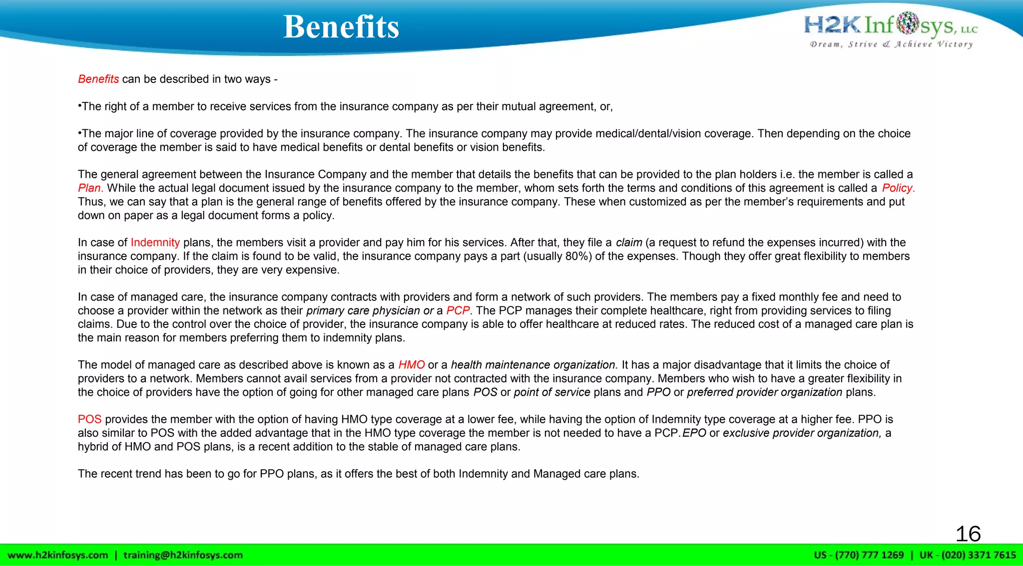16
Benefits can be described in two ways -
•The right of a member to receive services from the insurance company as per their mutual agreement, or,
•The major line of coverage provided by the insurance company. The insurance company may provide medical/dental/vision coverage. Then depending on the choice
of coverage the member is said to have medical benefits or dental benefits or vision benefits.
The general agreement between the Insurance Company and the member that details the benefits that can be provided to the plan holders i.e. the member is called a
Plan. While the actual legal document issued by the insurance company to the member, whom sets forth the terms and conditions of this agreement is called a Policy.
Thus, we can say that a plan is the general range of benefits offered by the insurance company. These when customized as per the member’s requirements and put
down on paper as a legal document forms a policy.
In case of Indemnity plans, the members visit a provider and pay him for his services. After that, they file a claim (a request to refund the expenses incurred) with the
insurance company. If the claim is found to be valid, the insurance company pays a part (usually 80%) of the expenses. Though they offer great flexibility to members
in their choice of providers, they are very expensive.
In case of managed care, the insurance company contracts with providers and form a network of such providers. The members pay a fixed monthly fee and need to
choose a provider within the network as their primary care physician or a PCP. The PCP manages their complete healthcare, right from providing services to filing
claims. Due to the control over the choice of provider, the insurance company is able to offer healthcare at reduced rates. The reduced cost of a managed care plan is
the main reason for members preferring them to indemnity plans.
The model of managed care as described above is known as a HMO or a health maintenance organization. It has a major disadvantage that it limits the choice of
providers to a network. Members cannot avail services from a provider not contracted with the insurance company. Members who wish to have a greater flexibility in
the choice of providers have the option of going for other managed care plans POS or point of service plans and PPO or preferred provider organization plans.
POS provides the member with the option of having HMO type coverage at a lower fee, while having the option of Indemnity type coverage at a higher fee. PPO is
also similar to POS with the added advantage that in the HMO type coverage the member is not needed to have a PCP.EPO or exclusive provider organization, a
hybrid of HMO and POS plans, is a recent addition to the stable of managed care plans.
The recent trend has been to go for PPO plans, as it offers the best of both Indemnity and Managed care plans.
Benefits
 