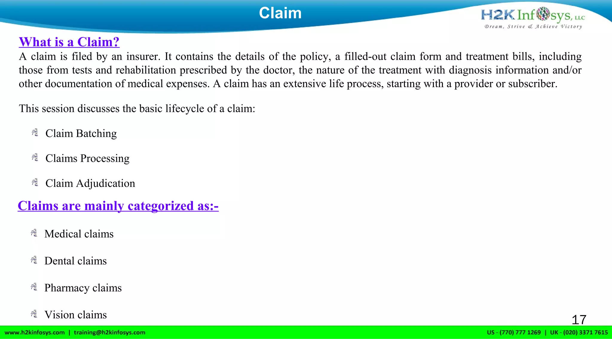 What is a Claim?
A claim is filed by an insurer. It contains the details of the policy, a filled-out claim form and treatment bills, including
those from tests and rehabilitation prescribed by the doctor, the nature of the treatment with diagnosis information and/or
other documentation of medical expenses. A claim has an extensive life process, starting with a provider or subscriber.
This session discusses the basic lifecycle of a claim:
Claim Batching
Claims Processing
Claim Adjudication
Claim
17
Claims are mainly categorized as:-
Medical claims
Dental claims
Pharmacy claims
Vision claims
 
