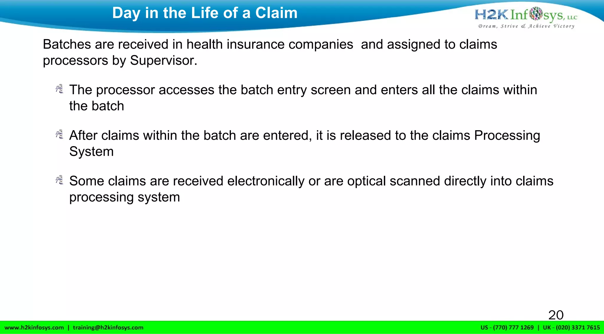 Batches are received in health insurance companies and assigned to claims
processors by Supervisor.
The processor accesses the batch entry screen and enters all the claims within
the batch
After claims within the batch are entered, it is released to the claims Processing
System
Some claims are received electronically or are optical scanned directly into claims
processing system
Day in the Life of a Claim
20
 