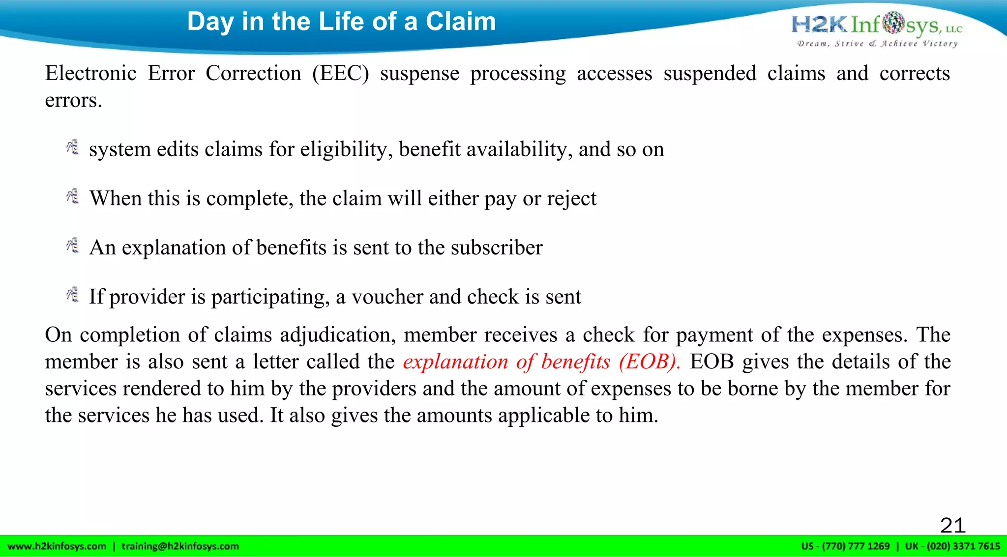 Electronic Error Correction (EEC) suspense processing accesses suspended claims and corrects
errors.
system edits claims for eligibility, benefit availability, and so on
When this is complete, the claim will either pay or reject
An explanation of benefits is sent to the subscriber
If provider is participating, a voucher and check is sent
On completion of claims adjudication, member receives a check for payment of the expenses. The
member is also sent a letter called the explanation of benefits (EOB). EOB gives the details of the
services rendered to him by the providers and the amount of expenses to be borne by the member for
the services he has used. It also gives the amounts applicable to him.
Day in the Life of a Claim
21
 