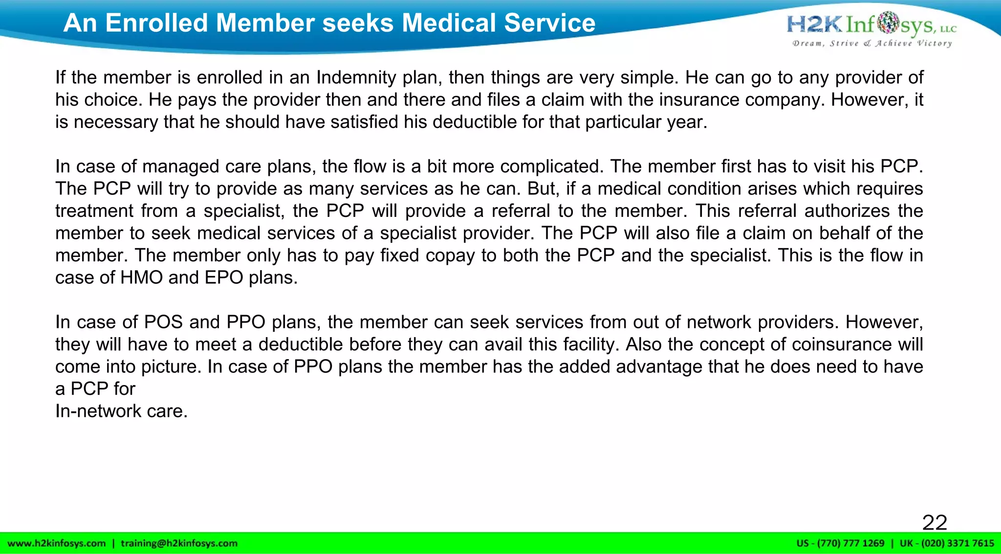 22
If the member is enrolled in an Indemnity plan, then things are very simple. He can go to any provider of
his choice. He pays the provider then and there and files a claim with the insurance company. However, it
is necessary that he should have satisfied his deductible for that particular year.
In case of managed care plans, the flow is a bit more complicated. The member first has to visit his PCP.
The PCP will try to provide as many services as he can. But, if a medical condition arises which requires
treatment from a specialist, the PCP will provide a referral to the member. This referral authorizes the
member to seek medical services of a specialist provider. The PCP will also file a claim on behalf of the
member. The member only has to pay fixed copay to both the PCP and the specialist. This is the flow in
case of HMO and EPO plans.
In case of POS and PPO plans, the member can seek services from out of network providers. However,
they will have to meet a deductible before they can avail this facility. Also the concept of coinsurance will
come into picture. In case of PPO plans the member has the added advantage that he does need to have
a PCP for
In-network care.
An Enrolled Member seeks Medical Service
 