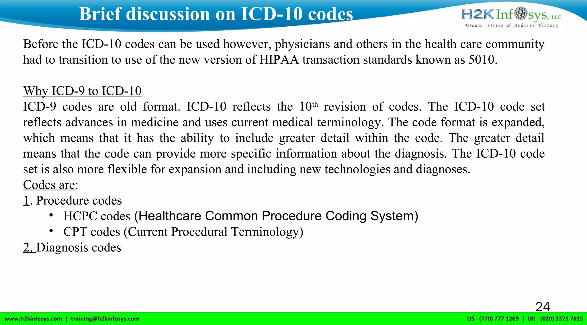 24
Brief discussion on ICD-10 codes
Before the ICD-10 codes can be used however, physicians and others in the health care community
had to transition to use of the new version of HIPAA transaction standards known as 5010.
Why ICD-9 to ICD-10
ICD-9 codes are old format. ICD-10 reflects the 10th
revision of codes. The ICD-10 code set
reflects advances in medicine and uses current medical terminology. The code format is expanded,
which means that it has the ability to include greater detail within the code. The greater detail
means that the code can provide more specific information about the diagnosis. The ICD-10 code
set is also more flexible for expansion and including new technologies and diagnoses.
Codes are:
1. Procedure codes
• HCPC codes (Healthcare Common Procedure Coding System)
• CPT codes (Current Procedural Terminology)
2. Diagnosis codes
 