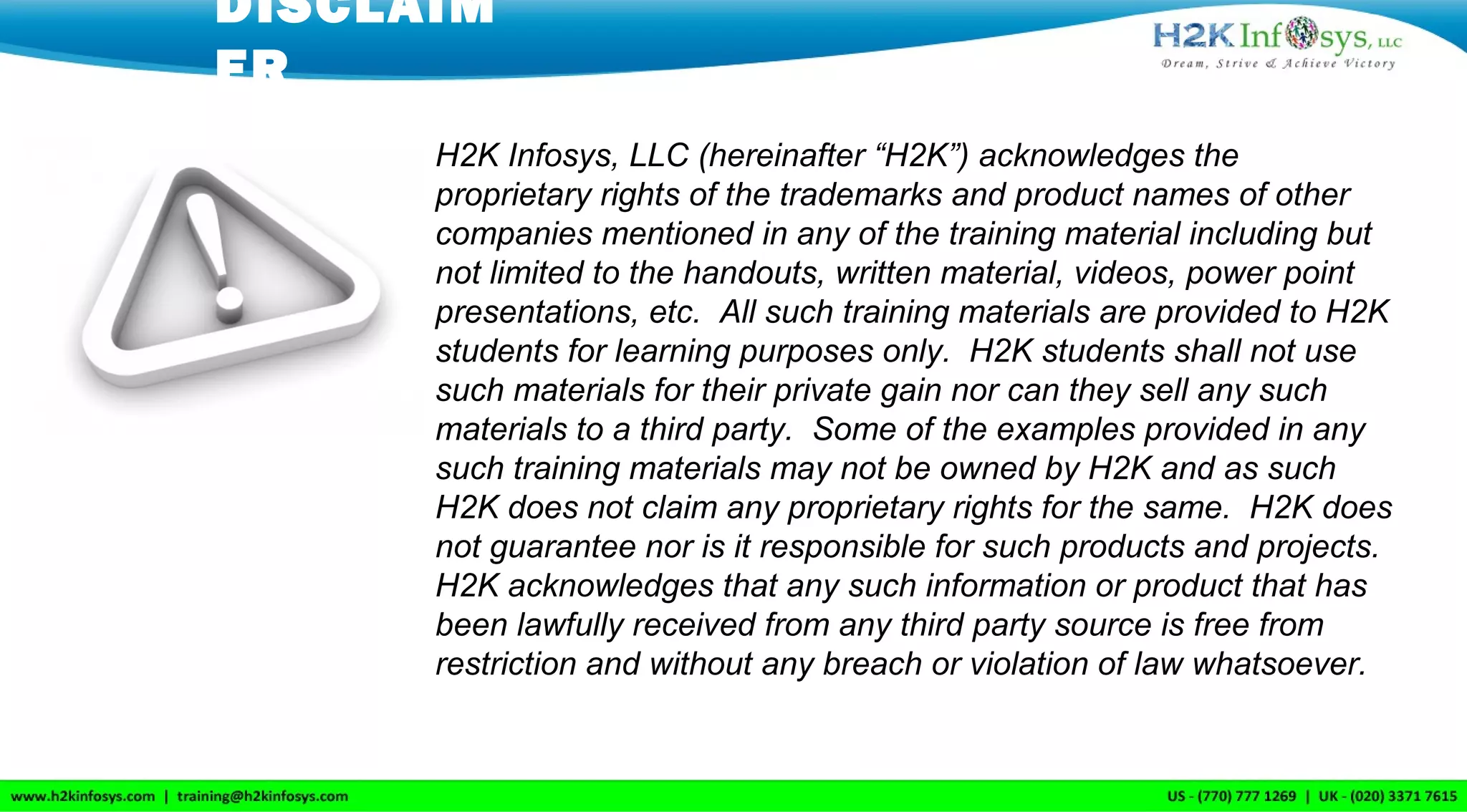 DISCLAIM
ER
H2K Infosys, LLC (hereinafter “H2K”) acknowledges the
proprietary rights of the trademarks and product names of other
companies mentioned in any of the training material including but
not limited to the handouts, written material, videos, power point
presentations, etc. All such training materials are provided to H2K
students for learning purposes only. H2K students shall not use
such materials for their private gain nor can they sell any such
materials to a third party. Some of the examples provided in any
such training materials may not be owned by H2K and as such
H2K does not claim any proprietary rights for the same. H2K does
not guarantee nor is it responsible for such products and projects.
H2K acknowledges that any such information or product that has
been lawfully received from any third party source is free from
restriction and without any breach or violation of law whatsoever.
 