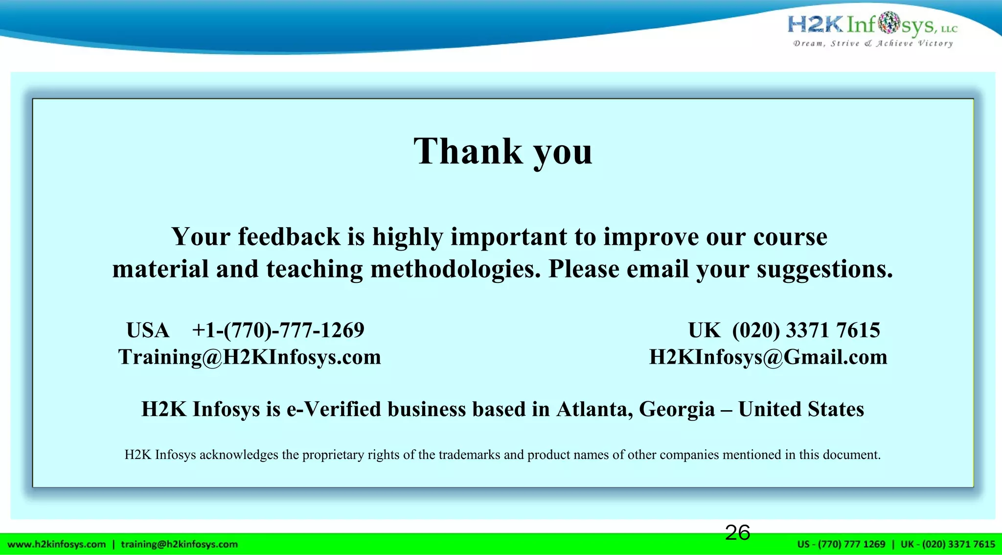 Thank you
Your feedback is highly important to improve our course
material and teaching methodologies. Please email your suggestions.
USA +1-(770)-777-1269 UK (020) 3371 7615
Training@H2KInfosys.com H2KInfosys@Gmail.com
H2K Infosys is e-Verified business based in Atlanta, Georgia – United States
H2K Infosys acknowledges the proprietary rights of the trademarks and product names of other companies mentioned in this document.
26
 