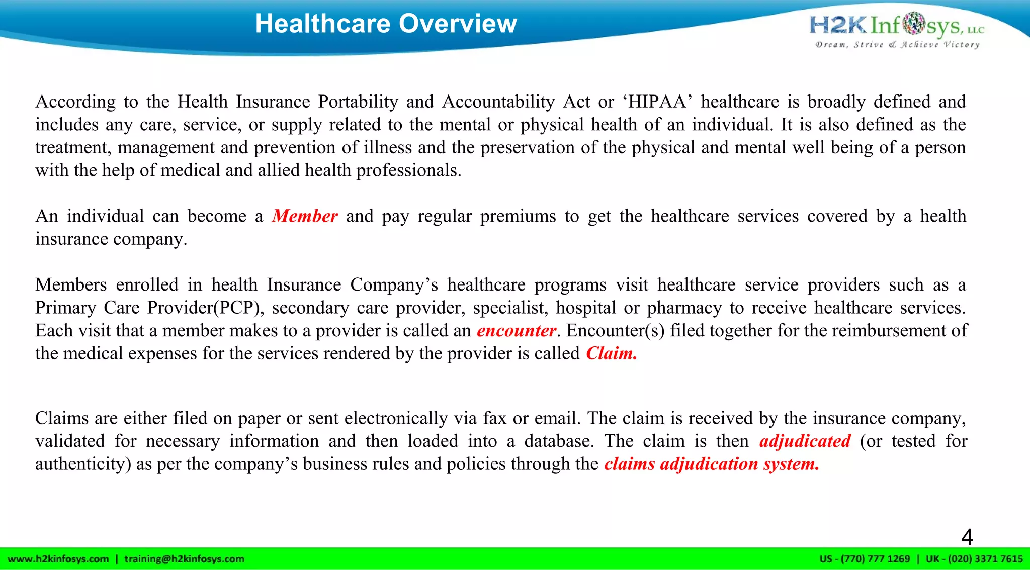 Healthcare Overview
4
According to the Health Insurance Portability and Accountability Act or ‘HIPAA’ healthcare is broadly defined and
includes any care, service, or supply related to the mental or physical health of an individual. It is also defined as the
treatment, management and prevention of illness and the preservation of the physical and mental well being of a person
with the help of medical and allied health professionals.
An individual can become a Member and pay regular premiums to get the healthcare services covered by a health
insurance company.
Members enrolled in health Insurance Company’s healthcare programs visit healthcare service providers such as a
Primary Care Provider(PCP), secondary care provider, specialist, hospital or pharmacy to receive healthcare services.
Each visit that a member makes to a provider is called an encounter. Encounter(s) filed together for the reimbursement of
the medical expenses for the services rendered by the provider is called Claim.
Claims are either filed on paper or sent electronically via fax or email. The claim is received by the insurance company,
validated for necessary information and then loaded into a database. The claim is then adjudicated (or tested for
authenticity) as per the company’s business rules and policies through the claims adjudication system.
 