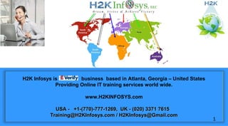 H2K Infosys is business based in Atlanta, Georgia – United States
Providing Online IT training services world wide.
www.H2KINFOSYS.com
USA - +1-(770)-777-1269, UK - (020) 3371 7615USA - +1-(770)-777-1269, UK - (020) 3371 7615
Training@H2KInfosys.com / H2KInfosys@Gmail.comTraining@H2KInfosys.com / H2KInfosys@Gmail.com
1
 