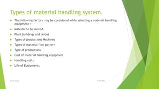 Types of material handling system.
 The following factors may be considered while selecting a material handling
equipment :
 Material to be moved.
 Plant buildings and layout
 Types of productions Machines
 Types of material flow pattern
 Type of productions
 Cost of material handling equipment
 Handling costs.
 Life of Equipments
21/09/2020Anwer ahmed
 