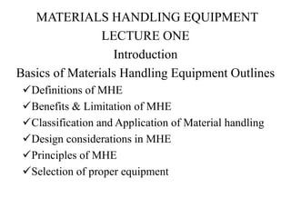 MATERIALS HANDLING EQUIPMENT
LECTURE ONE
Introduction
Basics of Materials Handling Equipment Outlines
Definitions of MHE
Benefits & Limitation of MHE
Classification and Application of Material handling
Design considerations in MHE
Principles of MHE
Selection of proper equipment
 
