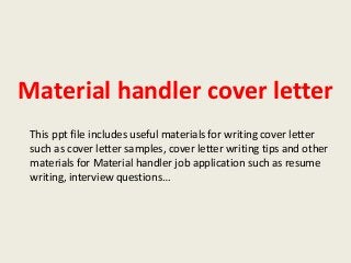 Material handler cover letter
This ppt file includes useful materials for writing cover letter
such as cover letter samples, cover letter writing tips and other
materials for Material handler job application such as resume
writing, interview questions…

 