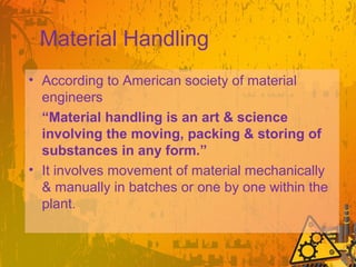 Material Handling
• According to American society of material
engineers
“Material handling is an art & science
involving the moving, packing & storing of
substances in any form.”
• It involves movement of material mechanically
& manually in batches or one by one within the
plant.
 