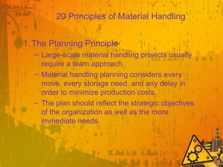 20 Principles of Material Handling
1.The Planning Principle
– Large-scale material handling projects usually
require a team approach.
– Material handling planning considers every
move, every storage need, and any delay in
order to minimize production costs.
– The plan should reflect the strategic objectives
of the organization as well as the more
immediate needs.
 