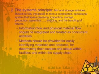 2.The systems principle: MH and storage activities
should be fully integrated to form a coordinated, operational
system that spans receiving, inspection, storage,
production, assembly, …, shipping, and the handling of
returns.
– Information flow and physical material flow
should be integrated and treated as concurrent
activities.
– Methods should be provided for easily
identifying materials and products, for
determining their location and status within
facilities and within the supply chain.
 