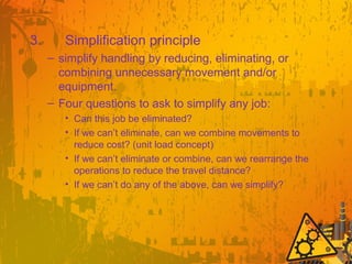 3. Simplification principle
– simplify handling by reducing, eliminating, or
combining unnecessary movement and/or
equipment.
– Four questions to ask to simplify any job:
• Can this job be eliminated?
• If we can’t eliminate, can we combine movements to
reduce cost? (unit load concept)
• If we can’t eliminate or combine, can we rearrange the
operations to reduce the travel distance?
• If we can’t do any of the above, can we simplify?
 