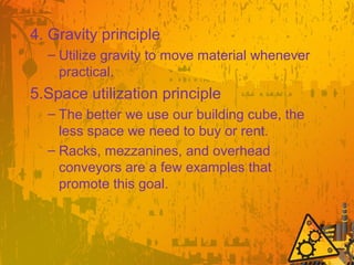 4. Gravity principle
– Utilize gravity to move material whenever
practical.
5.Space utilization principle
– The better we use our building cube, the
less space we need to buy or rent.
– Racks, mezzanines, and overhead
conveyors are a few examples that
promote this goal.
 