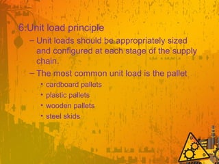 6.Unit load principle
– Unit loads should be appropriately sized
and configured at each stage of the supply
chain.
– The most common unit load is the pallet
• cardboard pallets
• plastic pallets
• wooden pallets
• steel skids
 