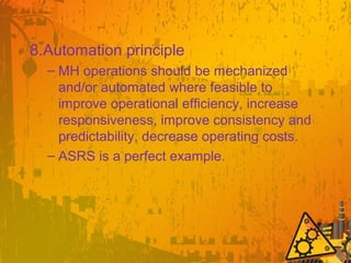 8.Automation principle
– MH operations should be mechanized
and/or automated where feasible to
improve operational efficiency, increase
responsiveness, improve consistency and
predictability, decrease operating costs.
– ASRS is a perfect example.
 