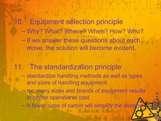 10. Equipment selection principle
– Why? What? Where? When? How? Who?
– If we answer these questions about each
move, the solution will become evident.
11. The standardization principle
– standardize handling methods as well as types
and sizes of handling equipment
– too many sizes and brands of equipment results
in higher operational cost.
– A fewer sizes of carton will simplify the storage.
 