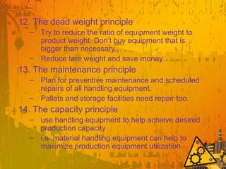 12. The dead weight principle
– Try to reduce the ratio of equipment weight to
product weight. Don’t buy equipment that is
bigger than necessary.
– Reduce tare weight and save money.
13. The maintenance principle
– Plan for preventive maintenance and scheduled
repairs of all handling equipment.
– Pallets and storage facilities need repair too.
14. The capacity principle
– use handling equipment to help achieve desired
production capacity
– i.e. material handling equipment can help to
maximize production equipment utilization.
 
