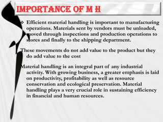Importance of M H


Efficient material handling is important to manufacturing
operations. Materials sent by vendors must be unloaded,
moved through inspections and production operations to
stores and finally to the shipping department.

These movements do not add value to the product but they
do add value to the cost
Material handling is an integral part of any industrial
activity. With growing business, a greater emphasis is laid
on productivity, profitability as well as resource
conservation and ecological preservation. Material
handling plays a very crucial role in sustaining efficiency
in financial and human resources.

 