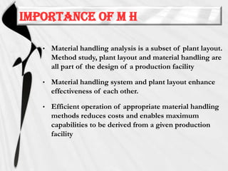 Importance of M H
•

Material handling analysis is a subset of plant layout.
Method study, plant layout and material handling are
all part of the design of a production facility

•

Material handling system and plant layout enhance
effectiveness of each other.

•

Efficient operation of appropriate material handling
methods reduces costs and enables maximum
capabilities to be derived from a given production
facility

 