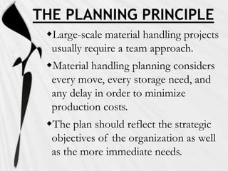 THE PLANNING PRINCIPLE
Large-scale material handling projects
usually require a team approach.

Material handling planning considers
every move, every storage need, and
any delay in order to minimize
production costs.
The plan should reflect the strategic
objectives of the organization as well
as the more immediate needs.

 