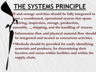 THE SYSTEMS PRINCIPLE
MH and storage activities should be fully integrated to
form a coordinated, operational system that spans
receiving, inspection, storage, production,
assembly…, shipping, and the handling of returns.
Information flow and physical material flow should
be integrated and treated as concurrent activities.

Methods should be provided for easily identifying
materials and products, for determining their
location and status within facilities and within the
supply chain.

 